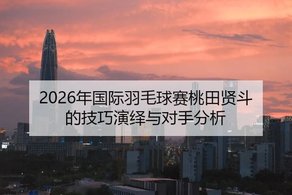 2026年国际羽毛球赛桃田贤斗的技巧演绎与对手分析